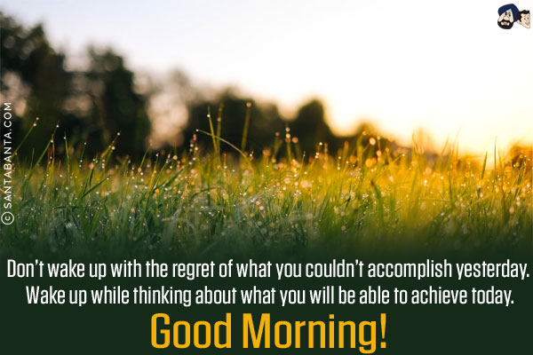 Don't wake up with the regret of what you couldn't accomplish yesterday. Wake up while thinking about what you will be able to achieve today.<br/>
Good Morning!