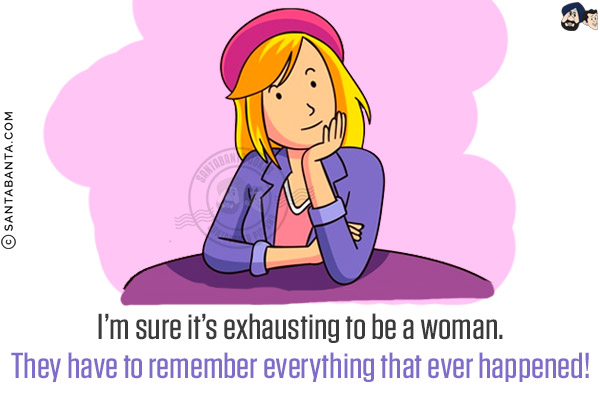 I'm sure it's exhausting to be a woman.<br/>
They have to remember everything that ever happened!