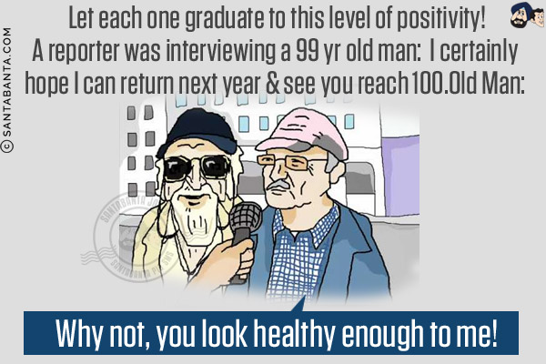 Let each one graduate to this level of positivity!<br/>
A reporter was interviewing a 99 yr old man: I certainly hope I can return next year & see you reach 100.<br/>
Old Man: Why not, you look healthy enough to me!