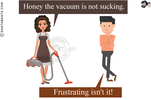 Wife: Honey the vacuum is not sucking.<br/>
Husband: Frustrating isn't it!