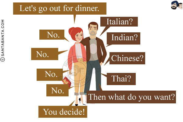 Wife: Let's go out for dinner.<br/>
Husband: Italian?<br/>
Wife: No.<br/>
Husband: Indian?<br/>
Wife: No.<br/>
Husband: Chinese?<br/>
Wife: No.<br/>
Husband: Thai?<br/>
Wife: No.<br/>
Husband: Then what do you want?<br/>
Wife: You decide!