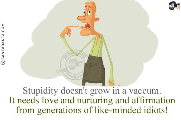 Stupidity doesn't grow in a vacuum. It needs love and nurturing and affirmation from generations of like-minded idiots!