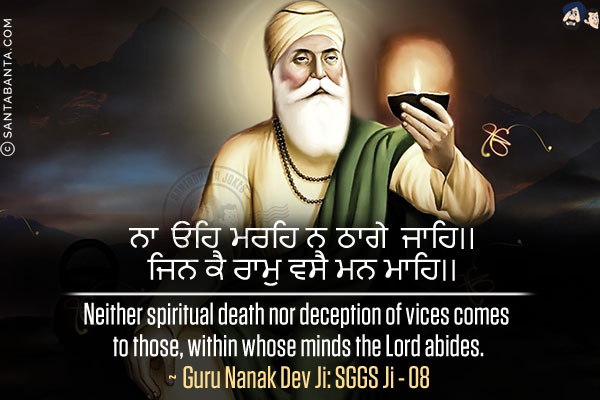 ਨਾ ਓਹਿ ਮਰਹਿ ਨ ਠਾਗੇ ਜਾਹਿ।।v
ਜਿਨ ਕੈ ਰਾਮੁ ਵਸੈ ਮਨ ਮਾਹਿ।।<br/><br/>

Neither spiritual death nor deception of vices comes to those, within whose minds the Lord abides.<br/>
~ Guru Nanak Dev Ji: SGGS Ji - 08