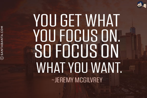 You get what you focus on. So focus on what you want.