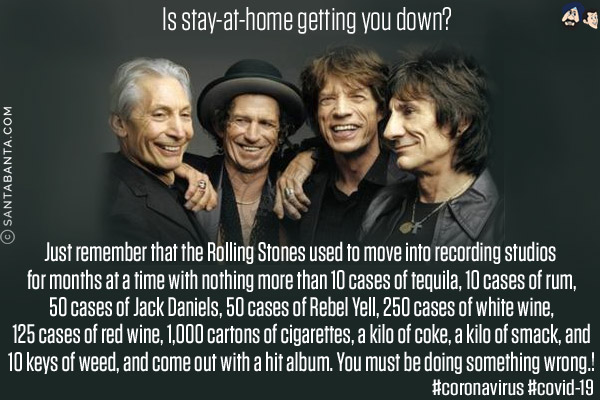 Is stay-at-home getting you down?<br/>
Just remember that the Rolling Stones used to move into recording studios for months at a time with nothing more than 10 cases of tequila, 10 cases of rum, 50 cases of Jack Daniels, 50 cases of Rebel Yell, 250 cases of white wine, 125 cases of red wine, 1,000 cartons of cigarettes, a kilo of coke, a kilo of smack, and 10 keys of weed, and come out with a hit album. You must be doing something wrong!