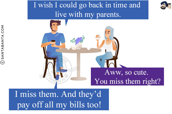 Me: I wish I could go back in time and live with my parents.<br/>
Wife: Aww, so cute. You miss them right?<br/>
Me: I miss them. And they'd pay off all my bills too!