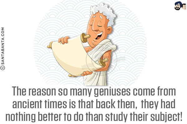 The reason so many geniuses come from ancient times is that back then, they had nothing better to do than study their subject!