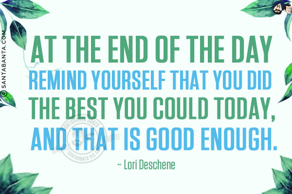 At the end of the day, remind yourself that you did the best you could today, and that is good enough.