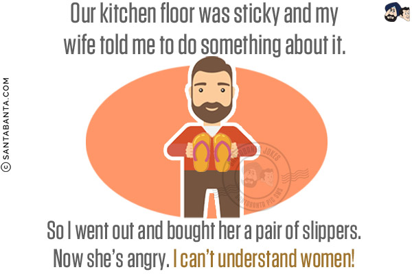 Our kitchen floor was sticky and my wife told me to do something about it. So I went out and bought her a pair of slippers.<br/>
Now she's angry. I can't understand women!