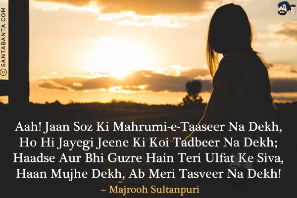 Aah! Jaan Soz Ki Mahrumi-e-Taaseer Na Dekh,<br/>
Ho Hi Jayegi Jeene Ki Koi Tadbeer Na Dekh;<br/>
Haadse Aur Bhi Guzre Hain Teri Ulfat Ke Siva,<br/>
Haan Mujhe Dekh, Ab Meri Tasveer Na Dekh!