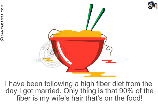 I have been following a high fiber diet from the day I got married.<br/>

Only thing is that 90% of the fiber is my wife's hair that's on the food!