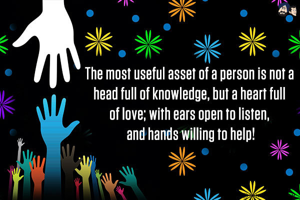 The most useful asset of a person is not a head full of knowledge, but a heart full of love; with ears open to listen, and hands willing to help!