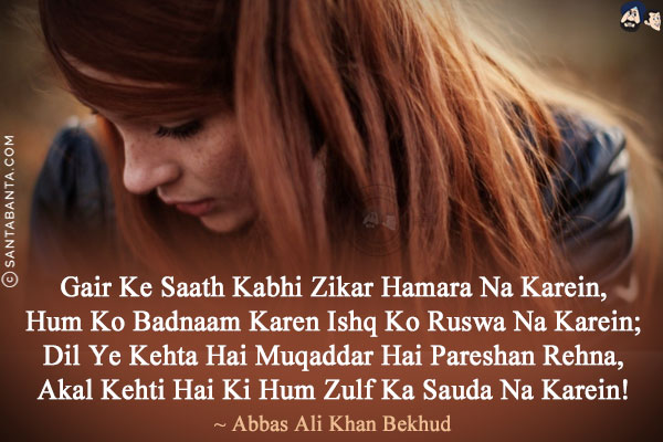 Gair Ke Saath Kabhi Zikar Hamara Na Karein,<br/>
Hum Ko Badnaam Karen Ishq Ko Ruswa Na Karein;<br/>
Dil Ye Kehta Hai Muqaddar Hai Pareshan Rehna,<br/>
Akal Kehti Hai Ki Hum Zulf Ka Sauda Na Karein!