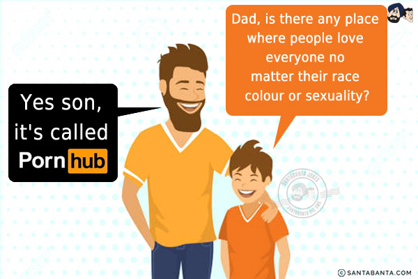 Son: Dad, is there any place where people love everyone no matter their race colour or sexuality?<br/>
Dad: Yes son, it's called Pornhub!