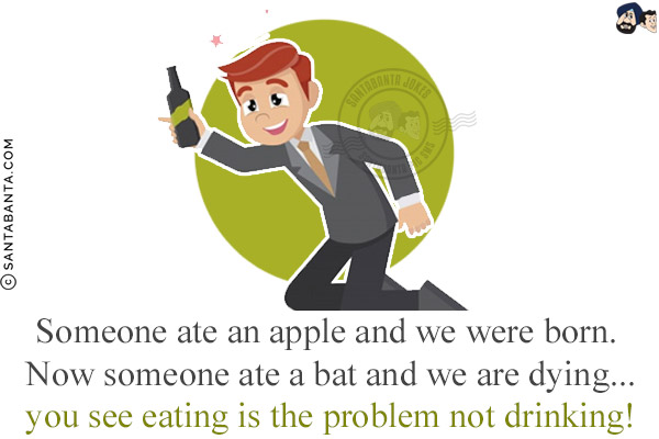 Someone ate an apple and we were born. Now someone ate a bat and we are dying...<br/>
.<br/>
.<br/>
.<br/>
.<br/>
.<br/>
you see eating is the problem not drinking!