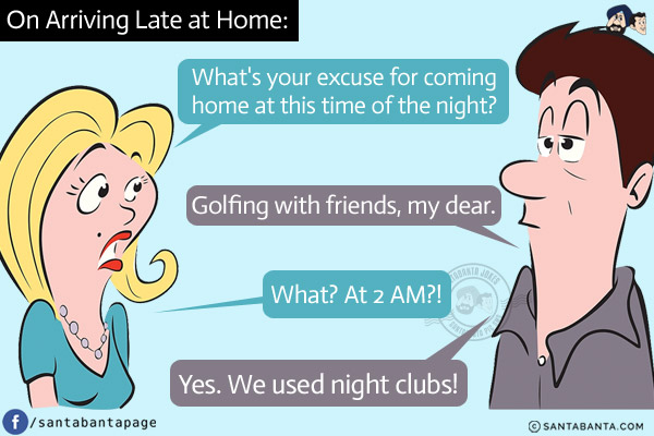 On Arriving Late at Home:<br/>
Wife: What's your excuse for coming home at this time of the night?<br/>
Husband: Golfing with friends, my dear.<br/>
Wife: What? At 2 AM?!<br/>
Husband: Yes. We used night clubs!