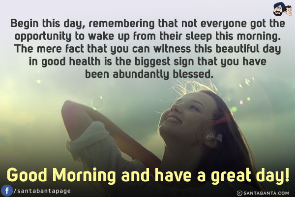 Begin this day, remembering that not everyone got the opportunity to wake up from their sleep this morning. The mere fact that you can witness this beautiful day in good health is the biggest sign that you have been abundantly blessed.<br/>
Good Morning and have a great day!