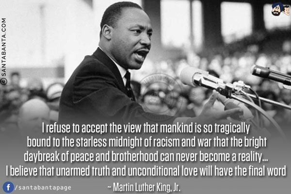 I refuse to accept the view that mankind is so tragically bound to the starless midnight of racism and war that the bright daybreak of peace and brotherhood can never become a reality... I believe that unarmed truth and unconditional love will have the final word.