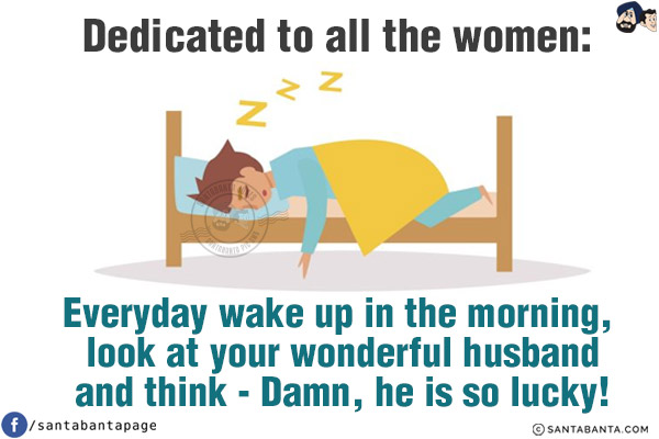 Dedicated to all the women:<br/>
Everyday wake up in the morning, look at your wonderful husband and think - Damn, he is so lucky!