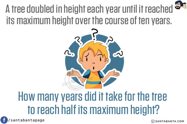 A tree doubled in height each year until it reached its maximum height over the course of ten years. How many years did it take for the tree to reach half its maximum height?