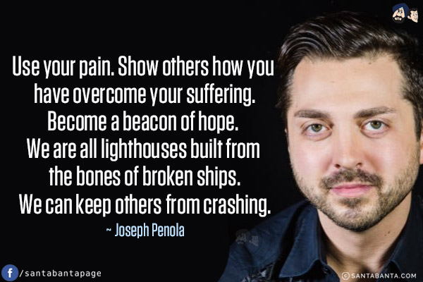 Use your pain. Show others how you have overcome your suffering. Become a beacon of hope. We are all lighthouses built from the bones of broken ships. We can keep others from crashing.