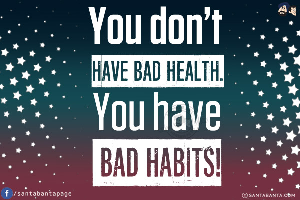 You don't have bad health.<br/>
You have bad habits!