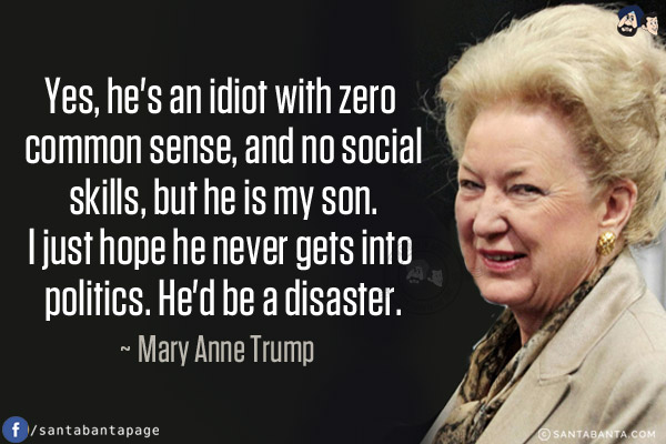 Yes, he's an idiot with zero common sense, and no social skills, but he is my son. I just hope he never gets into politics. He'd be a disaster.