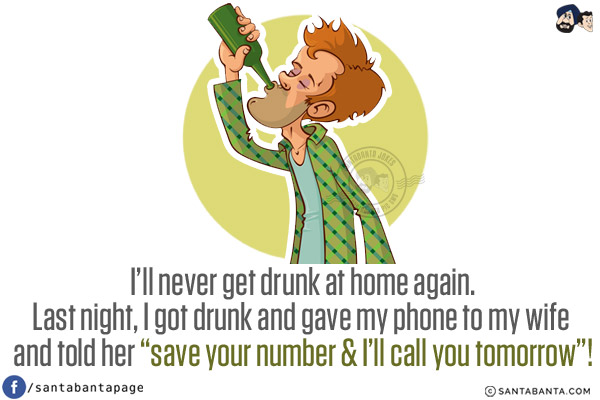 I'll never get drunk at home again.<br/>
Last night, I got drunk and gave my phone to my wife and told her `save your number & I'll call you tomorrow`!