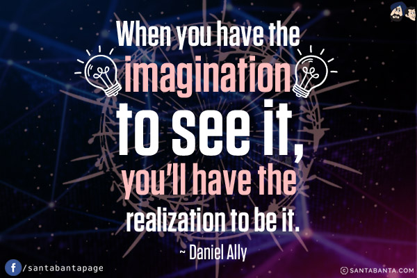 When you have the imagination to see it, you'll have the realization be it.