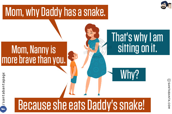 Son: Mom, why Daddy has a snake.<br/>
Mom: That's why I am sitting on it.<br/>
Son: Mom, Nanny is more brave than you.<br/>
Mom: Why?<br/>
Son: Because she eats Daddy's snake!