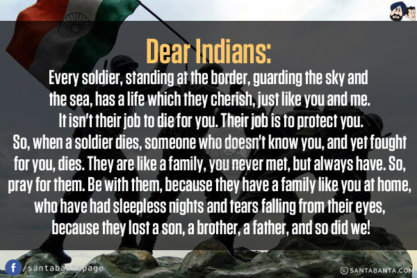 Dear Indians:<br/>
Every soldier, standing at the border, guarding the sky and the sea, has a life which they cherish, just like you and me. It isn't their job to die for you. Their job is to protect you. So, when a soldier dies, someone who doesn't know you, and yet fought for you, dies. They are like a family, you never met, but always have. So, pray for them. Be with them, because they have a family like you at home, who have had sleepless nights and tears falling from their eyes, because they lost a son, a brother, a father, and so did we!