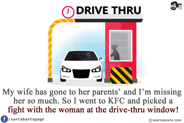 My wife has gone to her parents' and I'm missing her so much.<br/>
So I went to KFC and picked a fight with the woman at the drive-thru window!