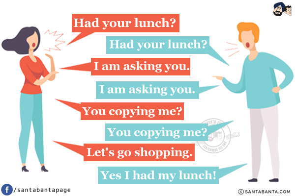 Wife: Had your lunch?<br/>
Husband: Had your lunch?<br/>
Wife: I am asking you.<br/>
Husband: I am asking you.<br/>
Wife: You copying me?<br/>
Husband: You copying me?<br/>
Wife: Let's go shopping.<br/>
Husband: Yes I had my lunch!