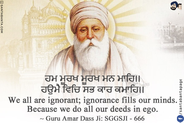 ਹਮ ਮੂਰਖ ਮੂਰਖ ਮਨ ਮਾਹਿ।।<br/>
ਹਉਮੈ ਵਿਚਿ ਸਭ ਕਾਰ ਕਮਾਹਿ।।<br/><br/>

We all are ignorant; ignorance fills our minds.<br/>
Because we do all our deeds in ego.<br/>
~ Guru Amar Dass Ji: SGGSJI - 666