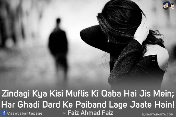 Zindagi Kya Kisi Muflis Ki Qaba Hai Jis Mein;<br/>
Har Ghadi Dard Ke Paiband Lage Jaate Hain!