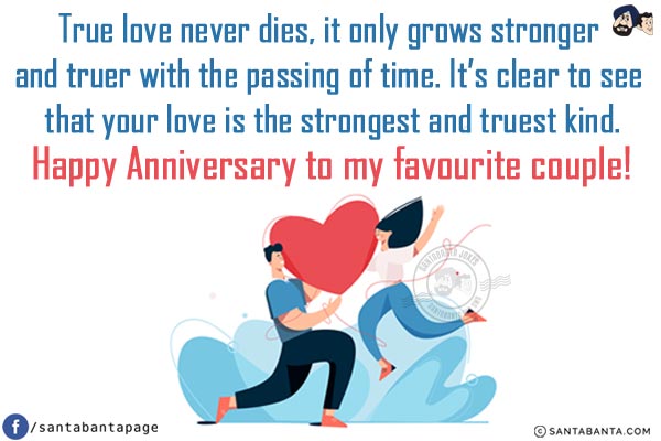 True love never dies, it only grows stronger and truer with the passing of time. It's clear to see that your love is the strongest and truest kind.<br/>
Happy Anniversary to my favourite couple!