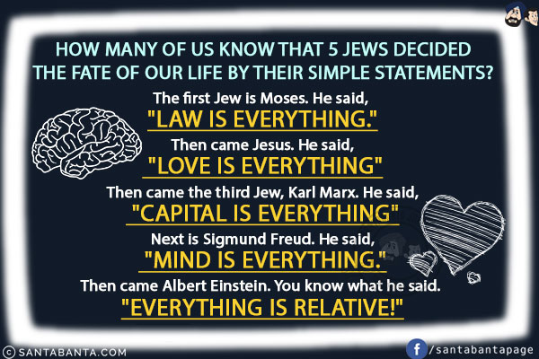 How many of us know that 5 Jews decided the fate of our life by their simple statements?<br/>

The first Jew is Moses. He said, `Law is Everything.`<br/>
Then came Jesus. He said, `Love is Everything`<br/>
Then came the third Jew, Karl Marx. He said, `Capital is Everything`<br/>
Next is Sigmund Freud. He said, `Mind is Everything.`<br/>
Then came Albert Einstein. You know what he said. `Everything is Relative!`