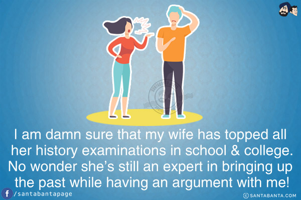 I am damn sure that my wife has topped all her history examinations in school & college.<br/>
No wonder she's still an expert in bringing up the past while having an argument with me!