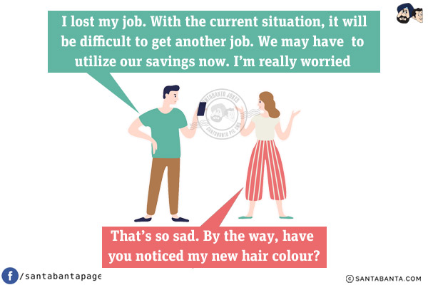 Husband: I lost my job. With the current situation, it will be difficult to get another job. We may have to utilize our savings now. I'm really worried.<br/>
Wife: That's so sad. By the way, have you noticed my new hair colour?