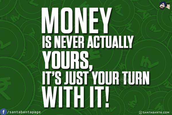 Money is never actually yours, it's just your turn with it!