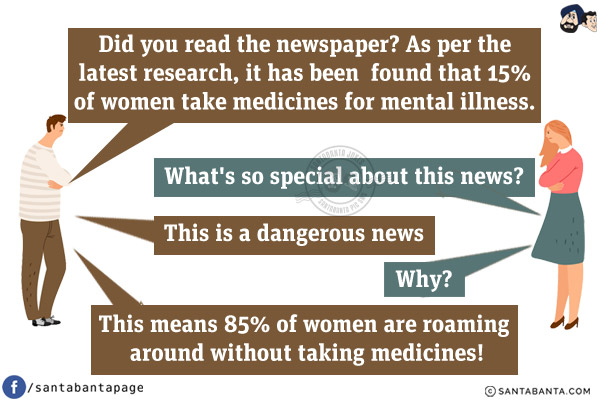 Husband: Did you read the newspaper? As per the latest research, it has been found that 15% of women take medicines for mental illness.<br/>
Wife: What's so special about this news?<br/>
Husband: This is a dangerous news.<br/>
Wife: Why?<br/>
Husband: This means 85% of women are roaming around without taking medicines!