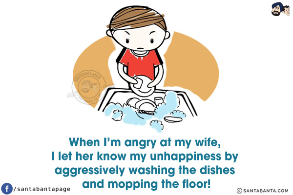 When I'm angry at my wife, I let her know my unhappiness by aggressively washing the dishes and mopping the floor!