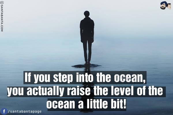 If you step into the ocean, you actually raise the level of the ocean a little bit!
