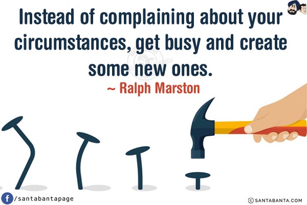 Instead of complaining about your circumstances, get busy and create some new ones.