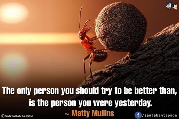 The only person you should try to be better than, is the person you were yesterday.