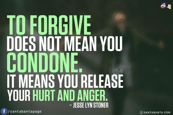 To forgive does not mean you condone. It means you release your hurt and anger.