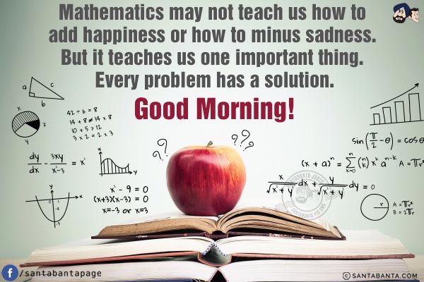 Mathematics may not teach us how to add happiness or how to minus sadness. But it teaches us one important thing. Every problem has a solution.<br/>
Good Morning!