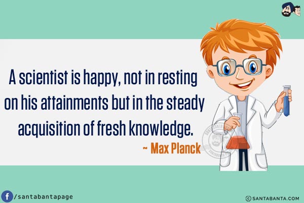 A scientist is happy, not in resting on his attainments but in the steady acquisition of fresh knowledge.
