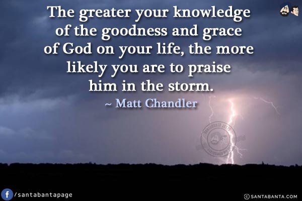 The greater your knowledge of the goodness and grace of God on your life, the more likely you are to praise Him in the storm.