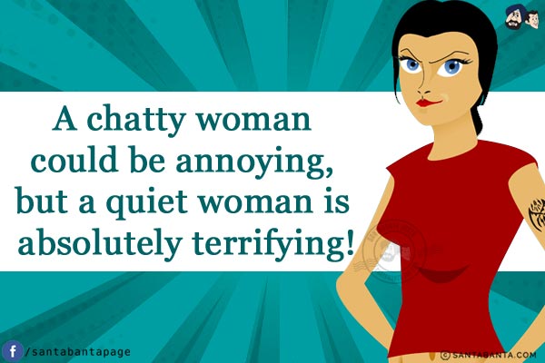 A chatty woman could be annoying, but a quiet woman is absolutely terrifying!